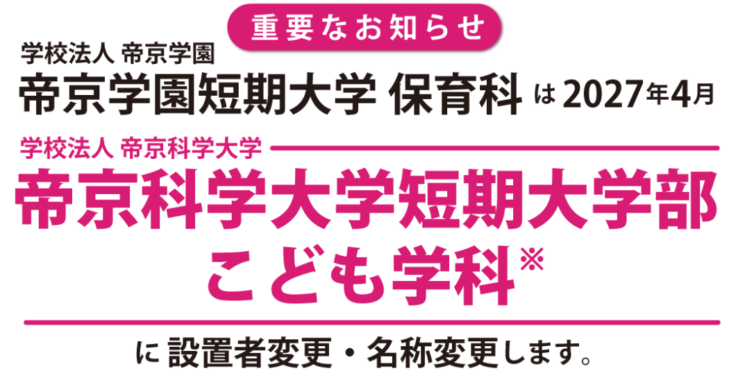 学校法人帝京学園 帝京学園短期大学 保育科は 2027年4月、学校法人帝京科学大学 帝京科学大学短期大学部 こども学科※に設置者変更・名称変更します※