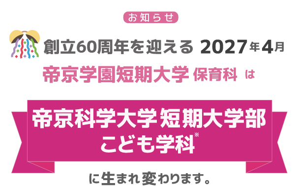 創立60周年を迎える2027年4月、帝京学園短期大学保育科は帝京科学大学短期大学部こども学科※に生まれ変わります。