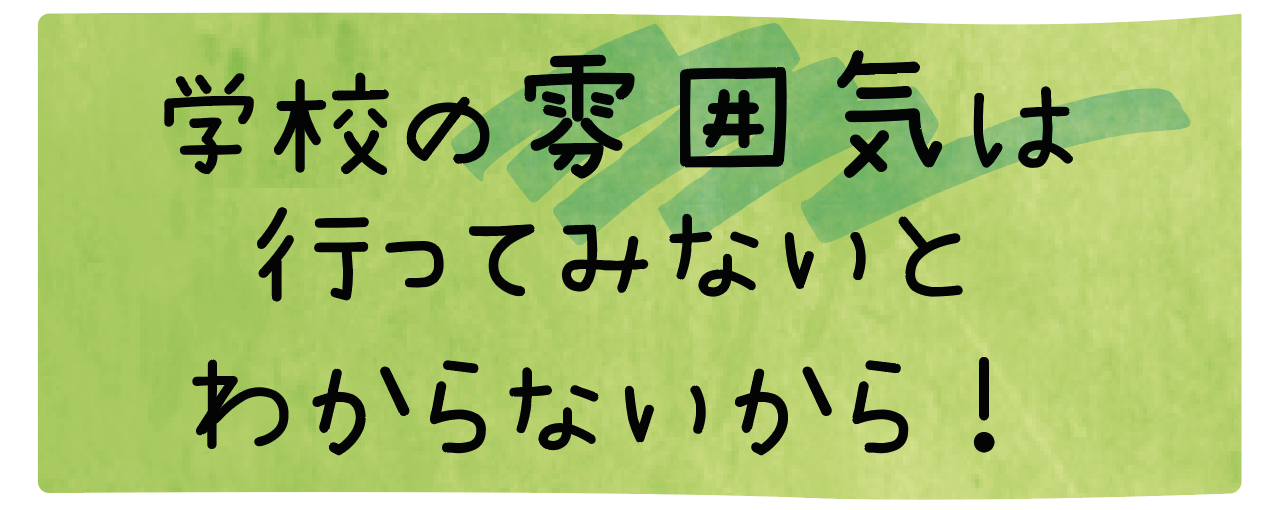 学校の雰囲気は行ってみないとわからないから！