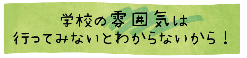 学校の雰囲気は行ってみないとわからないから！